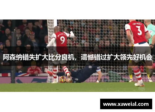 阿森纳错失扩大比分良机，遗憾错过扩大领先好机会